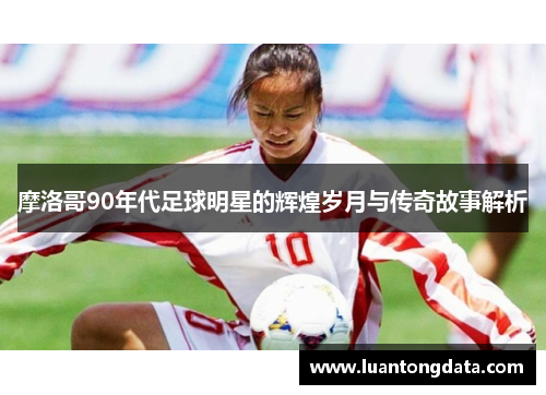 摩洛哥90年代足球明星的辉煌岁月与传奇故事解析
