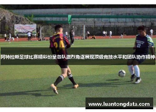 阿特拉斯足球比赛精彩纷呈各队激烈角逐展现顶级竞技水平和团队协作精神